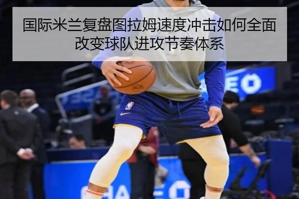 国际米兰复盘图拉姆速度冲击如何全面改变球队进攻节奏体系