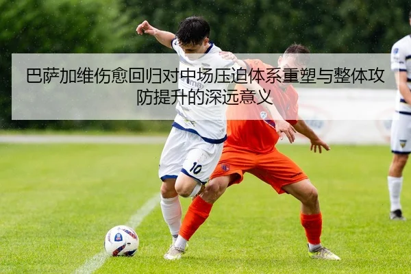 巴萨加维伤愈回归对中场压迫体系重塑与整体攻防提升的深远意义