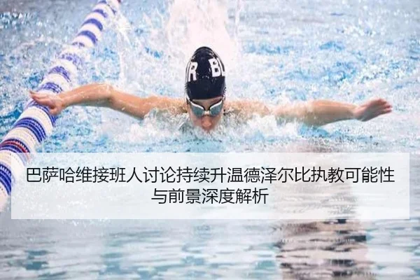 巴萨哈维接班人讨论持续升温德泽尔比执教可能性与前景深度解析